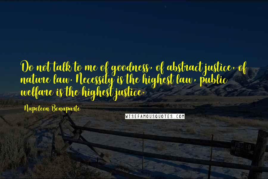 Napoleon Bonaparte Quotes: Do not talk to me of goodness, of abstract justice, of nature law. Necessity is the highest law, public welfare is the highest justice.