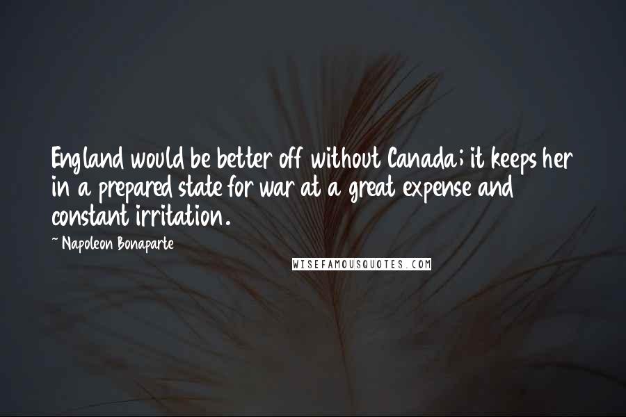 Napoleon Bonaparte Quotes: England would be better off without Canada; it keeps her in a prepared state for war at a great expense and constant irritation.