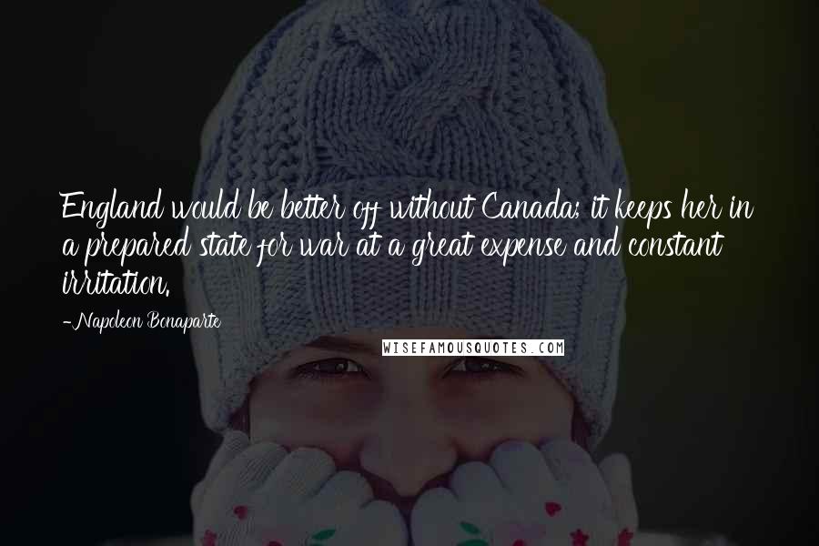 Napoleon Bonaparte Quotes: England would be better off without Canada; it keeps her in a prepared state for war at a great expense and constant irritation.