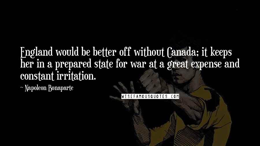 Napoleon Bonaparte Quotes: England would be better off without Canada; it keeps her in a prepared state for war at a great expense and constant irritation.