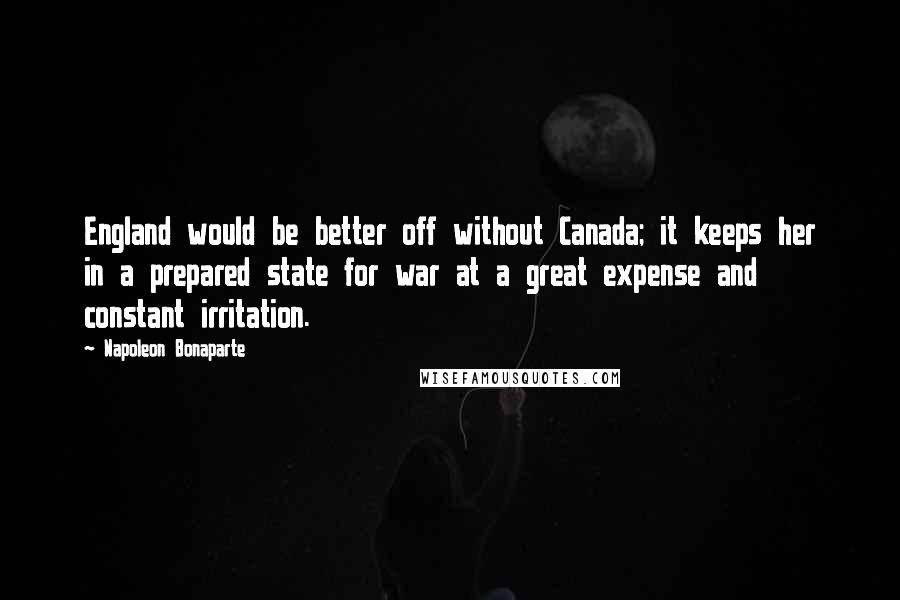 Napoleon Bonaparte Quotes: England would be better off without Canada; it keeps her in a prepared state for war at a great expense and constant irritation.