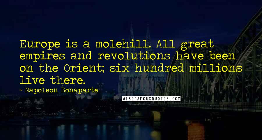 Napoleon Bonaparte Quotes: Europe is a molehill. All great empires and revolutions have been on the Orient; six hundred millions live there.