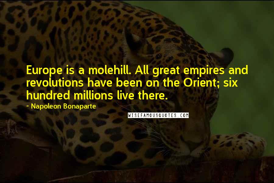 Napoleon Bonaparte Quotes: Europe is a molehill. All great empires and revolutions have been on the Orient; six hundred millions live there.