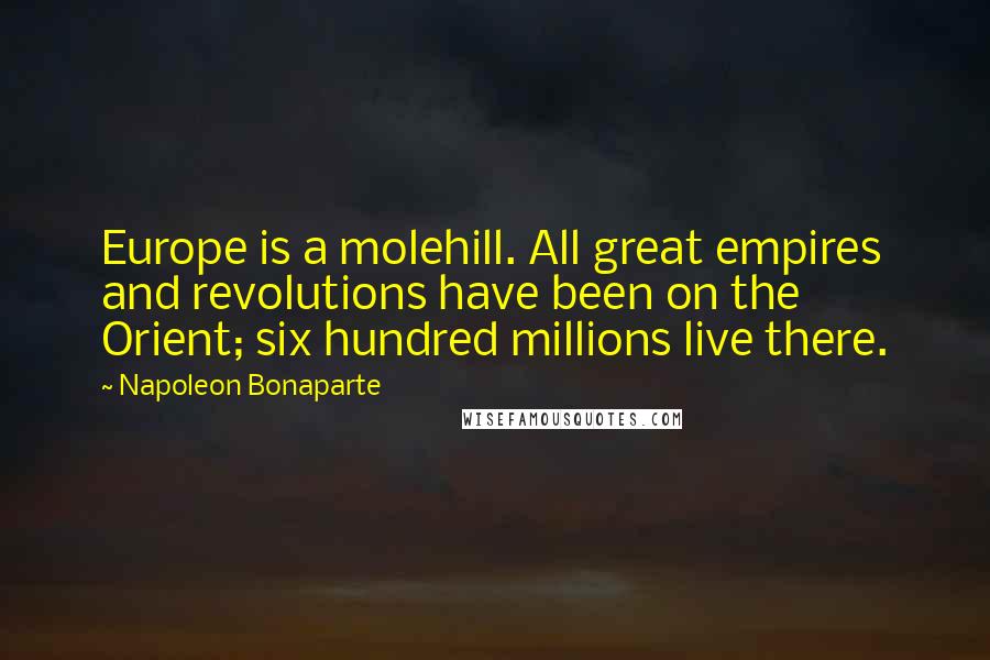 Napoleon Bonaparte Quotes: Europe is a molehill. All great empires and revolutions have been on the Orient; six hundred millions live there.