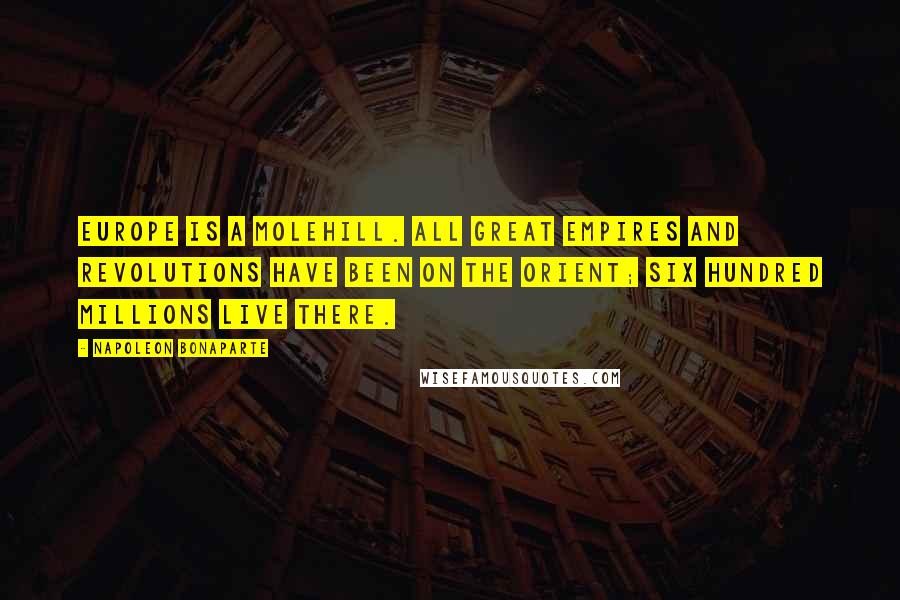 Napoleon Bonaparte Quotes: Europe is a molehill. All great empires and revolutions have been on the Orient; six hundred millions live there.