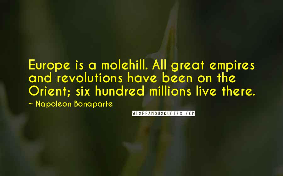 Napoleon Bonaparte Quotes: Europe is a molehill. All great empires and revolutions have been on the Orient; six hundred millions live there.