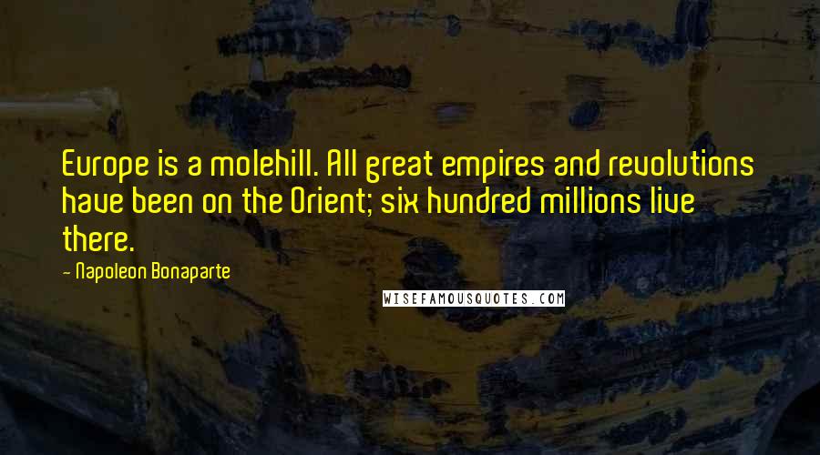 Napoleon Bonaparte Quotes: Europe is a molehill. All great empires and revolutions have been on the Orient; six hundred millions live there.