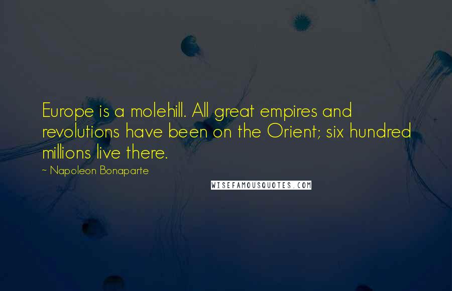 Napoleon Bonaparte Quotes: Europe is a molehill. All great empires and revolutions have been on the Orient; six hundred millions live there.