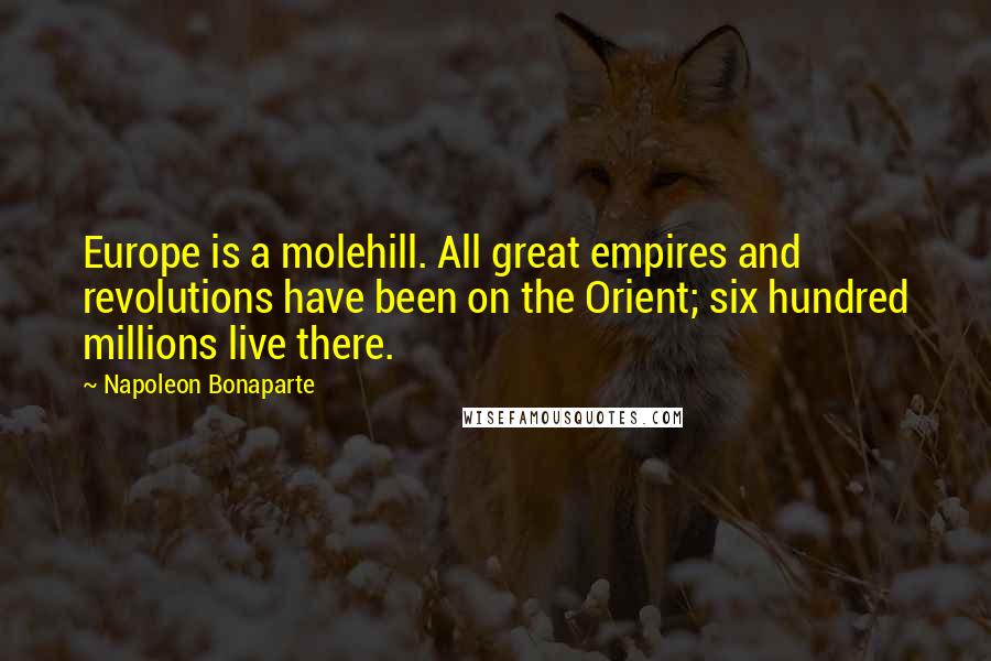 Napoleon Bonaparte Quotes: Europe is a molehill. All great empires and revolutions have been on the Orient; six hundred millions live there.