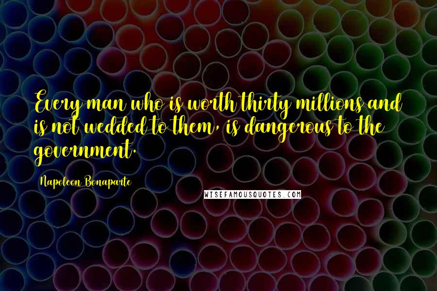 Napoleon Bonaparte Quotes: Every man who is worth thirty millions and is not wedded to them, is dangerous to the government.