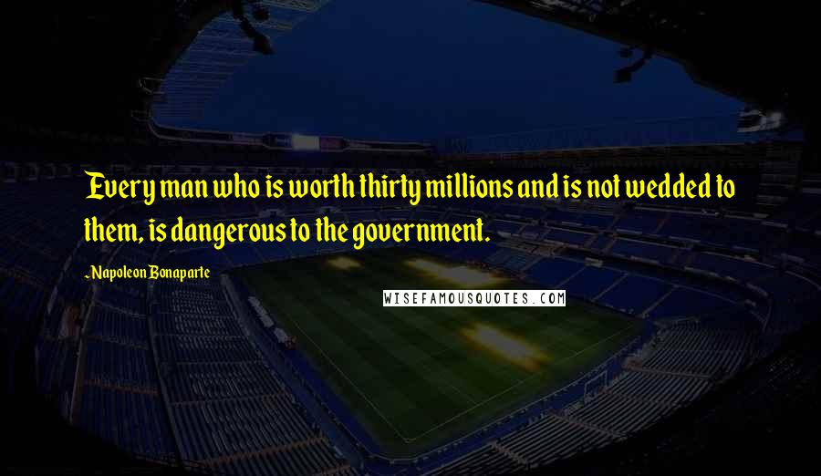 Napoleon Bonaparte Quotes: Every man who is worth thirty millions and is not wedded to them, is dangerous to the government.