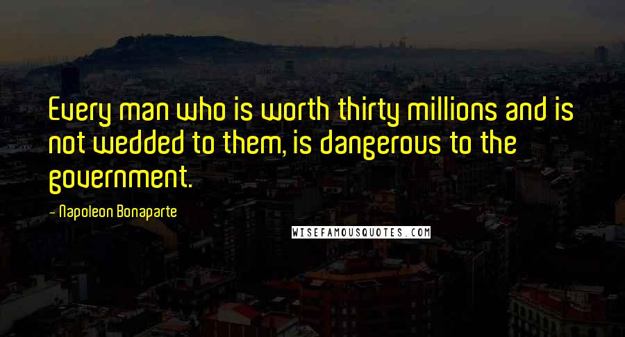 Napoleon Bonaparte Quotes: Every man who is worth thirty millions and is not wedded to them, is dangerous to the government.