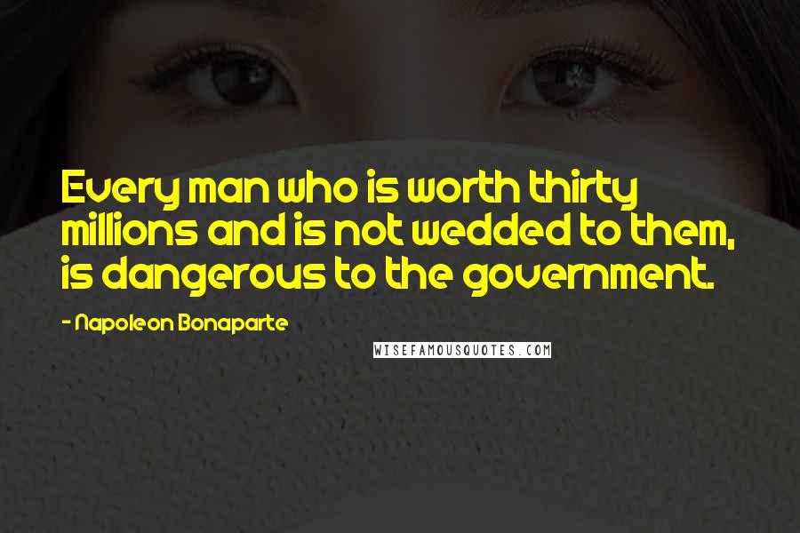 Napoleon Bonaparte Quotes: Every man who is worth thirty millions and is not wedded to them, is dangerous to the government.