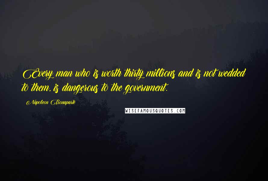Napoleon Bonaparte Quotes: Every man who is worth thirty millions and is not wedded to them, is dangerous to the government.