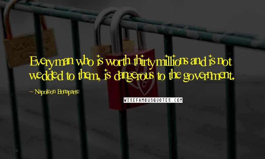 Napoleon Bonaparte Quotes: Every man who is worth thirty millions and is not wedded to them, is dangerous to the government.