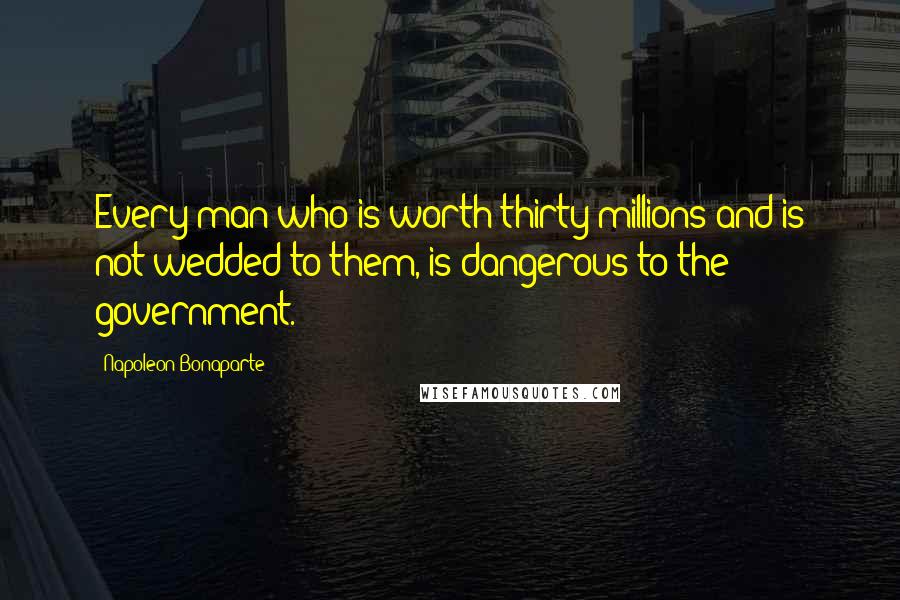 Napoleon Bonaparte Quotes: Every man who is worth thirty millions and is not wedded to them, is dangerous to the government.