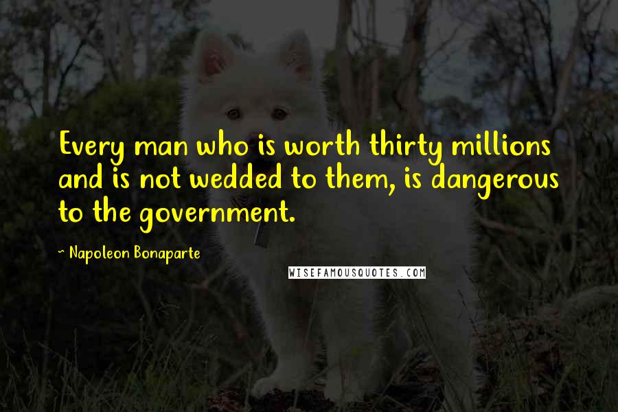 Napoleon Bonaparte Quotes: Every man who is worth thirty millions and is not wedded to them, is dangerous to the government.