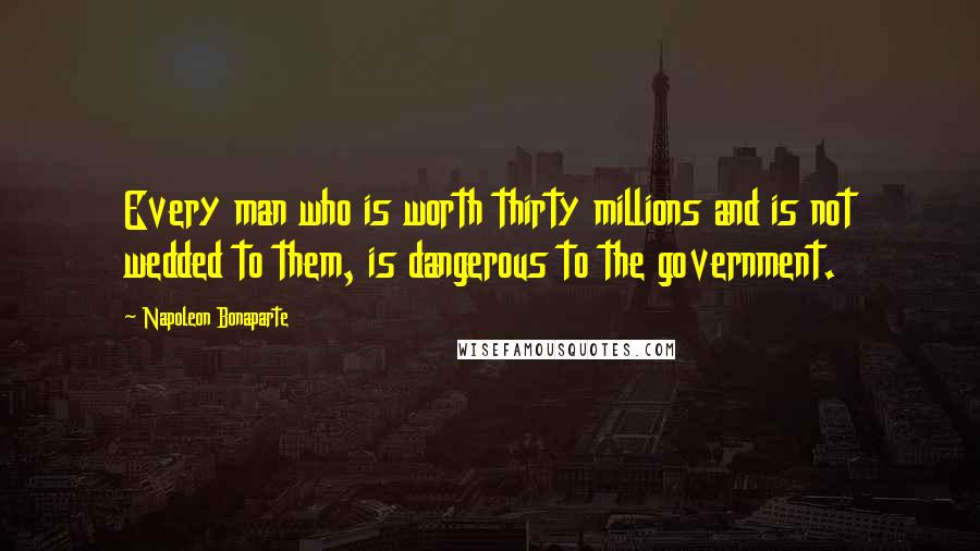 Napoleon Bonaparte Quotes: Every man who is worth thirty millions and is not wedded to them, is dangerous to the government.