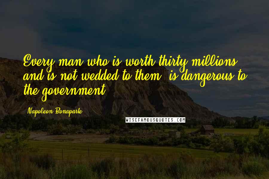 Napoleon Bonaparte Quotes: Every man who is worth thirty millions and is not wedded to them, is dangerous to the government.