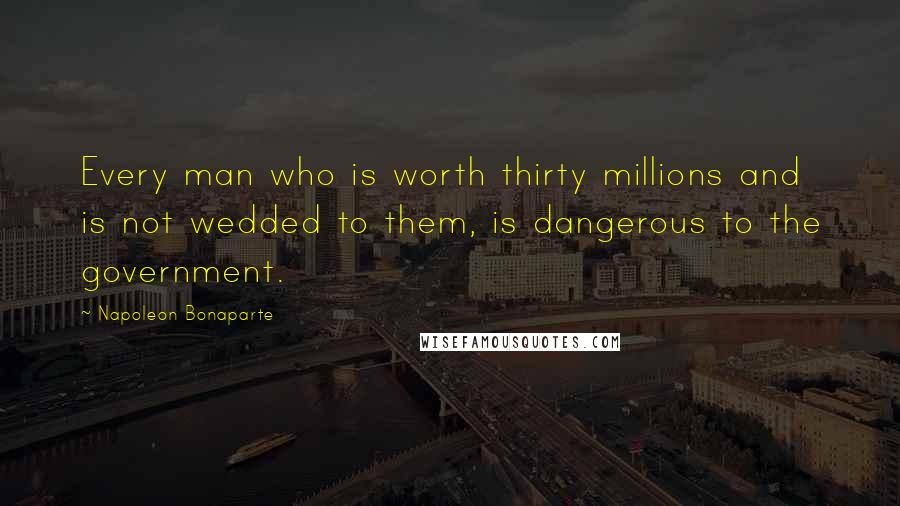 Napoleon Bonaparte Quotes: Every man who is worth thirty millions and is not wedded to them, is dangerous to the government.