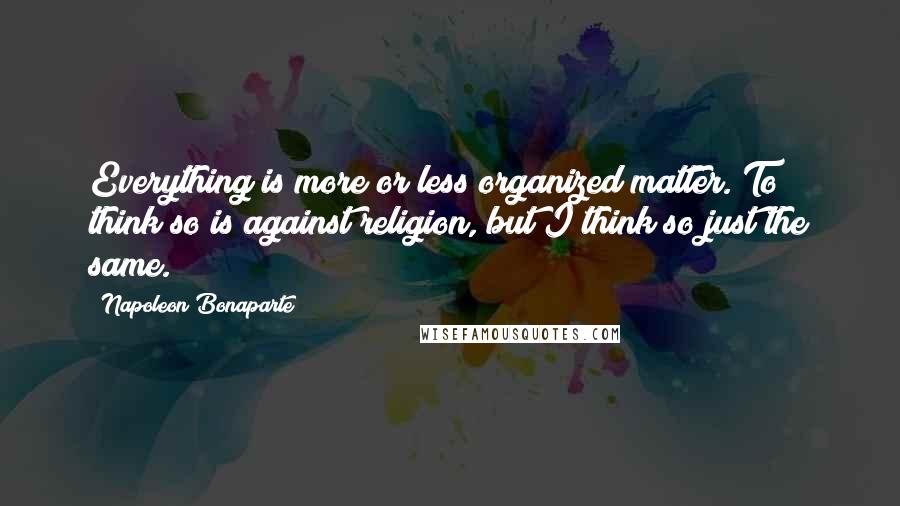 Napoleon Bonaparte Quotes: Everything is more or less organized matter. To think so is against religion, but I think so just the same.