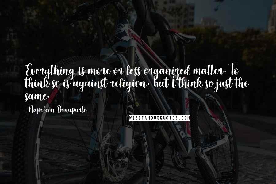 Napoleon Bonaparte Quotes: Everything is more or less organized matter. To think so is against religion, but I think so just the same.