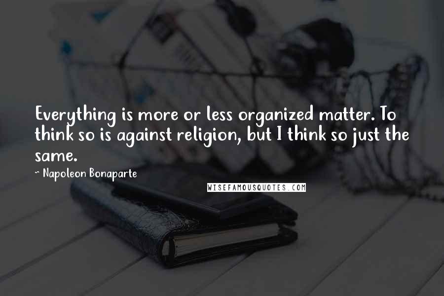 Napoleon Bonaparte Quotes: Everything is more or less organized matter. To think so is against religion, but I think so just the same.