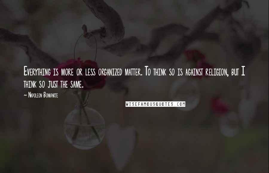 Napoleon Bonaparte Quotes: Everything is more or less organized matter. To think so is against religion, but I think so just the same.