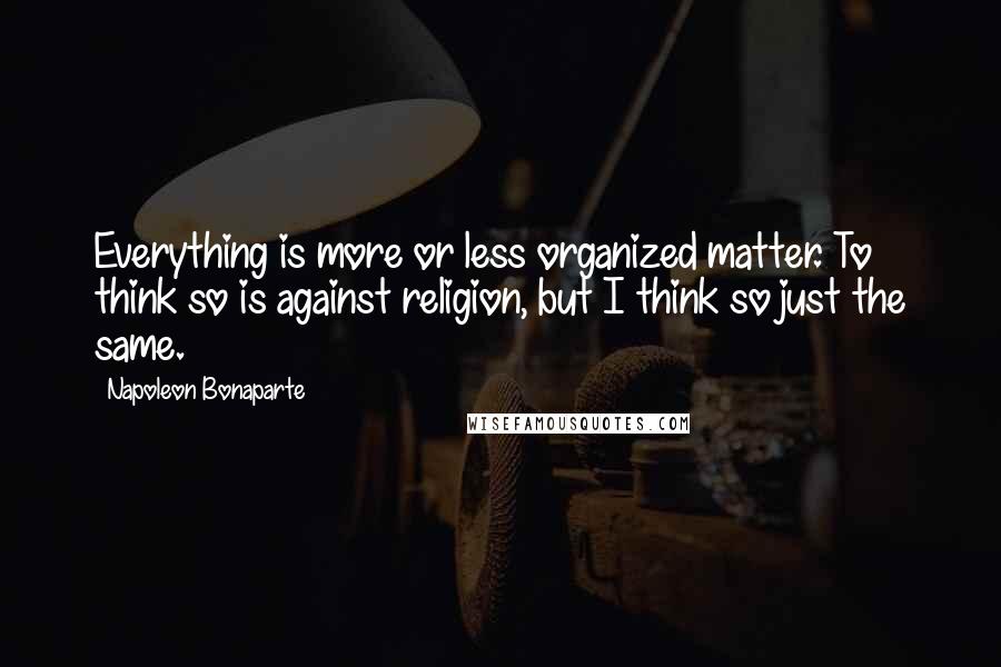 Napoleon Bonaparte Quotes: Everything is more or less organized matter. To think so is against religion, but I think so just the same.