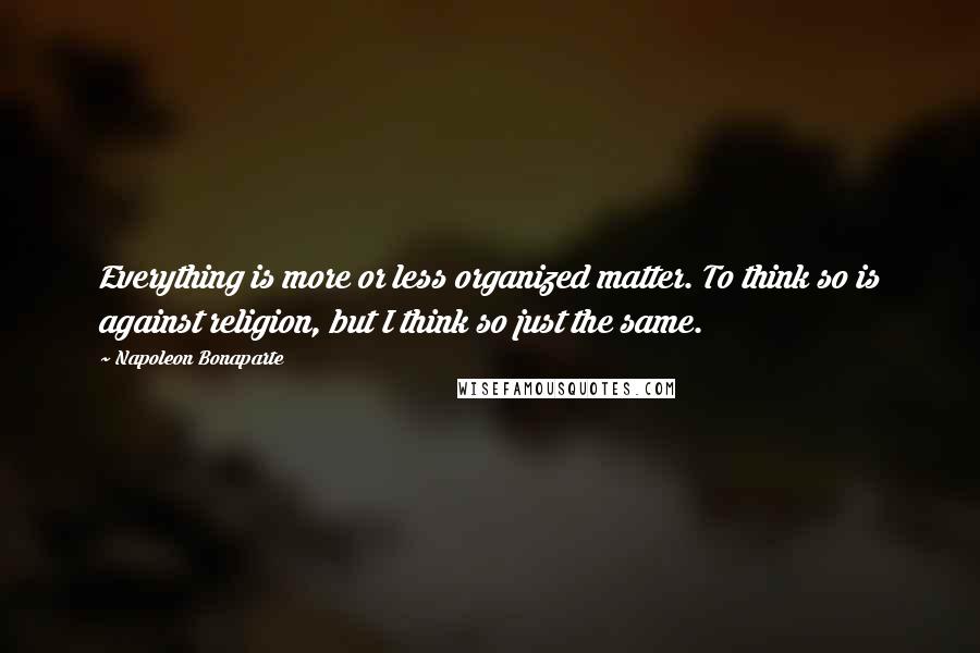 Napoleon Bonaparte Quotes: Everything is more or less organized matter. To think so is against religion, but I think so just the same.