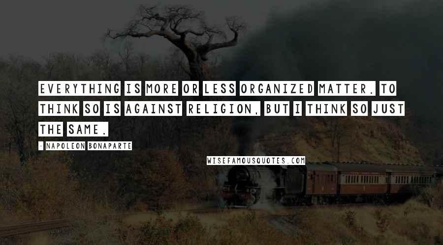 Napoleon Bonaparte Quotes: Everything is more or less organized matter. To think so is against religion, but I think so just the same.