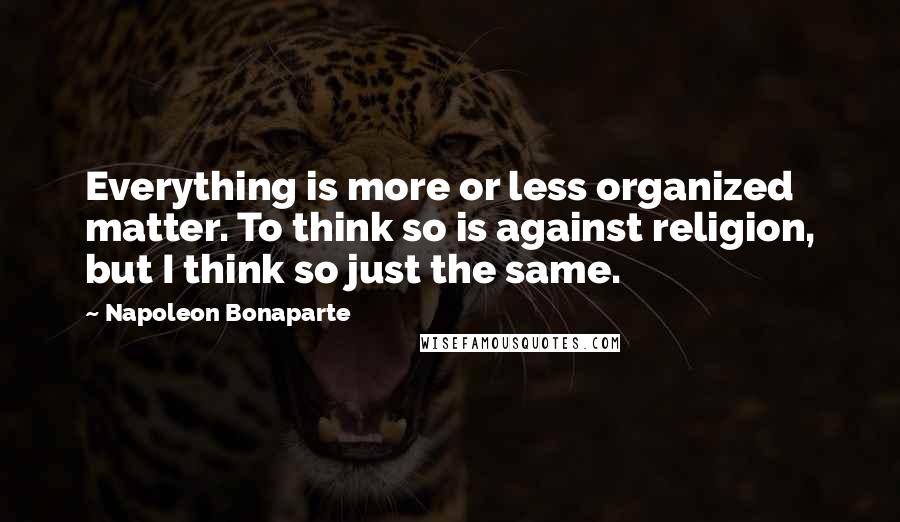 Napoleon Bonaparte Quotes: Everything is more or less organized matter. To think so is against religion, but I think so just the same.