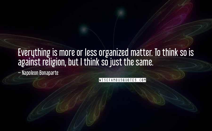 Napoleon Bonaparte Quotes: Everything is more or less organized matter. To think so is against religion, but I think so just the same.