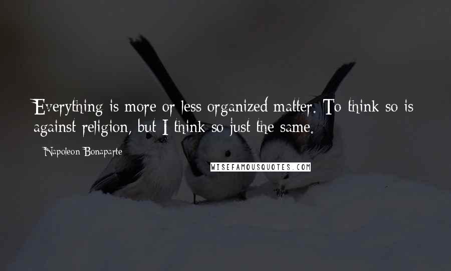 Napoleon Bonaparte Quotes: Everything is more or less organized matter. To think so is against religion, but I think so just the same.