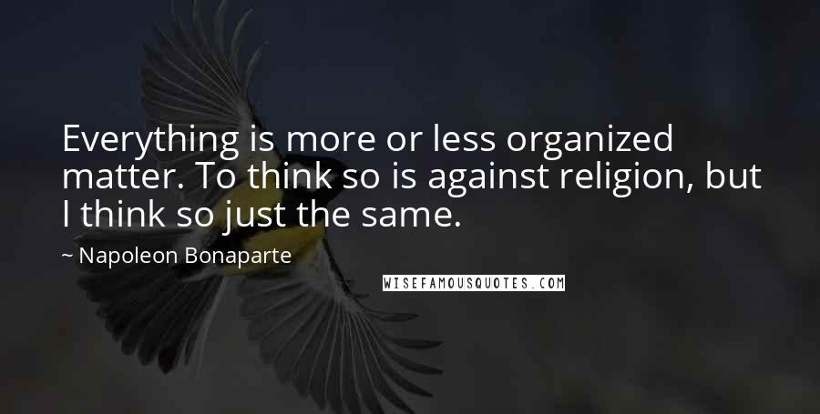 Napoleon Bonaparte Quotes: Everything is more or less organized matter. To think so is against religion, but I think so just the same.