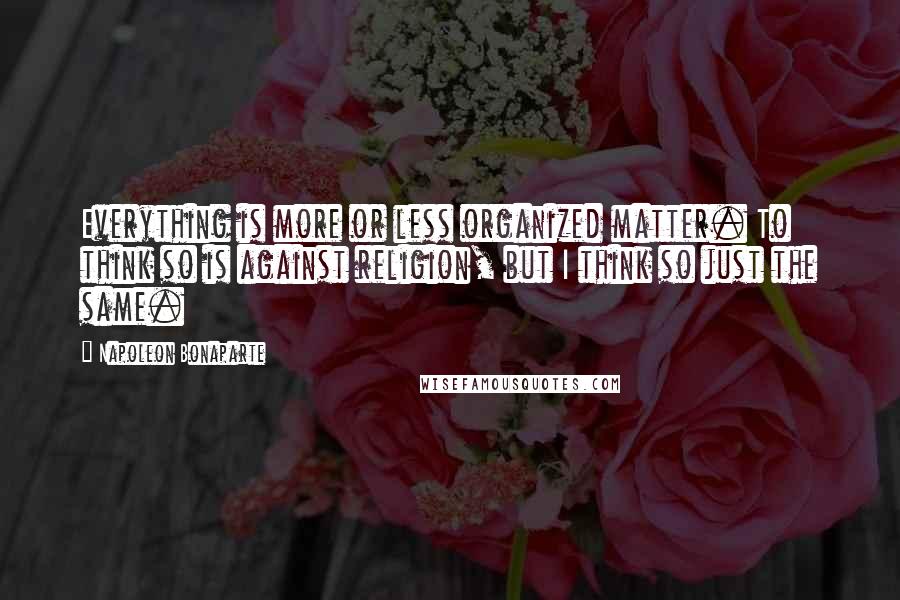 Napoleon Bonaparte Quotes: Everything is more or less organized matter. To think so is against religion, but I think so just the same.