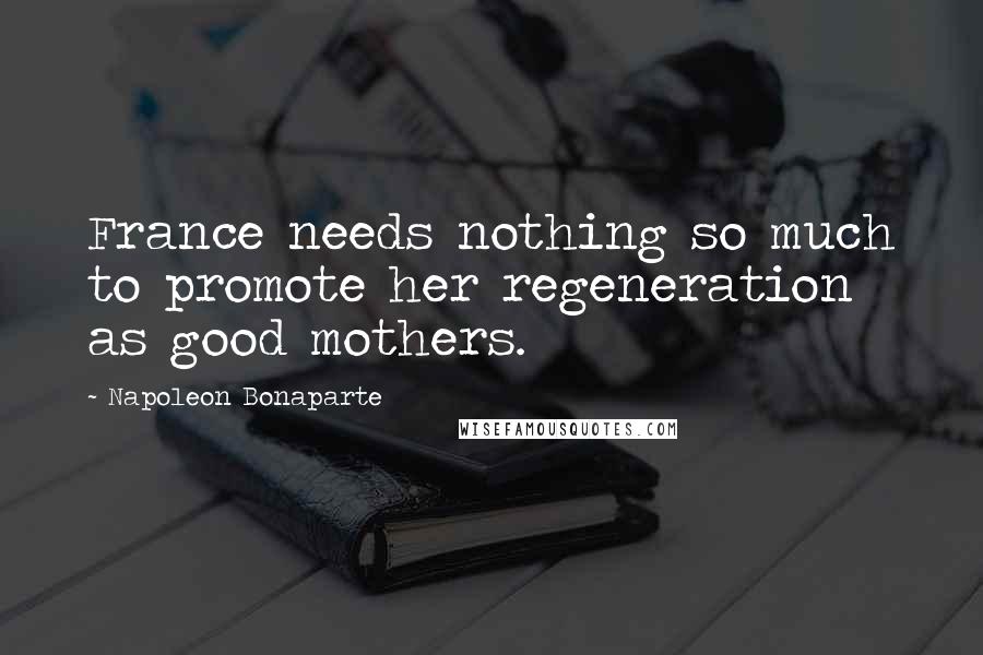 Napoleon Bonaparte Quotes: France needs nothing so much to promote her regeneration as good mothers.