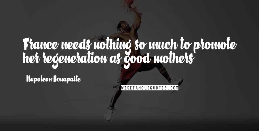 Napoleon Bonaparte Quotes: France needs nothing so much to promote her regeneration as good mothers.