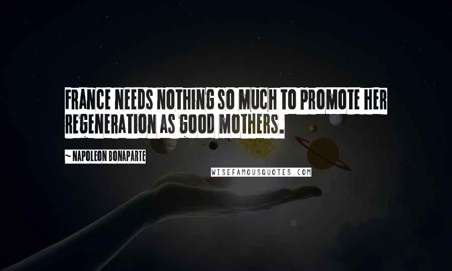 Napoleon Bonaparte Quotes: France needs nothing so much to promote her regeneration as good mothers.