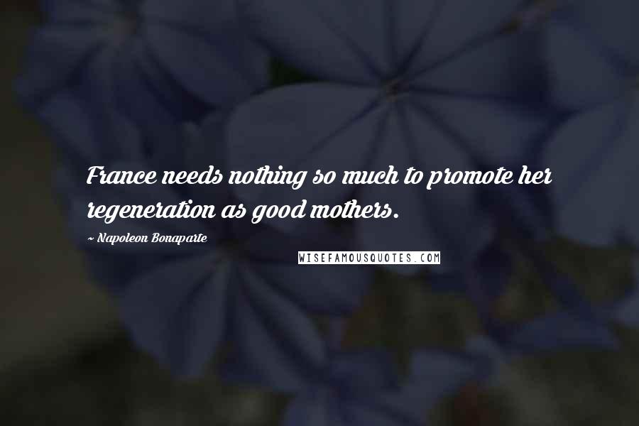 Napoleon Bonaparte Quotes: France needs nothing so much to promote her regeneration as good mothers.