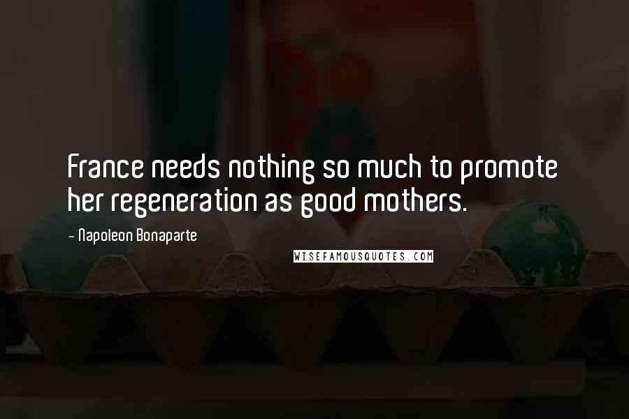 Napoleon Bonaparte Quotes: France needs nothing so much to promote her regeneration as good mothers.