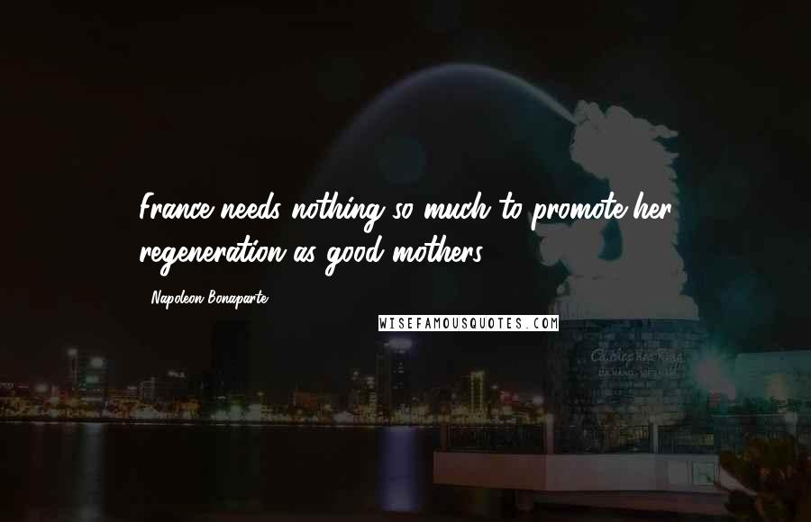 Napoleon Bonaparte Quotes: France needs nothing so much to promote her regeneration as good mothers.