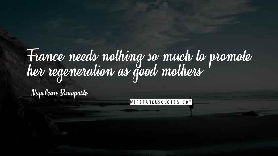 Napoleon Bonaparte Quotes: France needs nothing so much to promote her regeneration as good mothers.