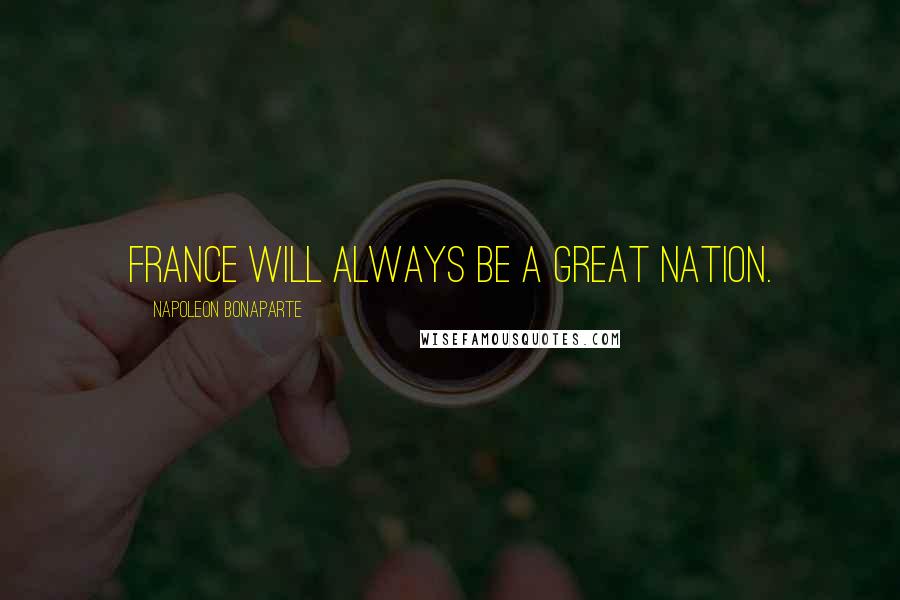 Napoleon Bonaparte Quotes: France will always be a great nation.