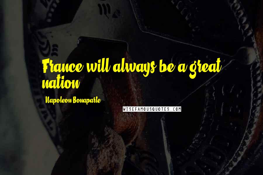 Napoleon Bonaparte Quotes: France will always be a great nation.