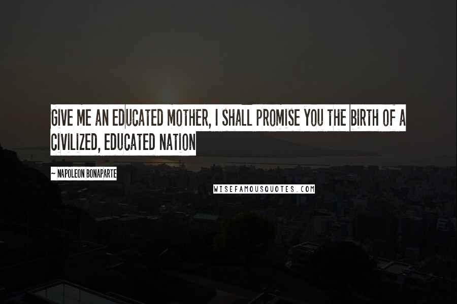 Napoleon Bonaparte Quotes: Give me an educated mother, I shall promise you the birth of a civilized, educated nation