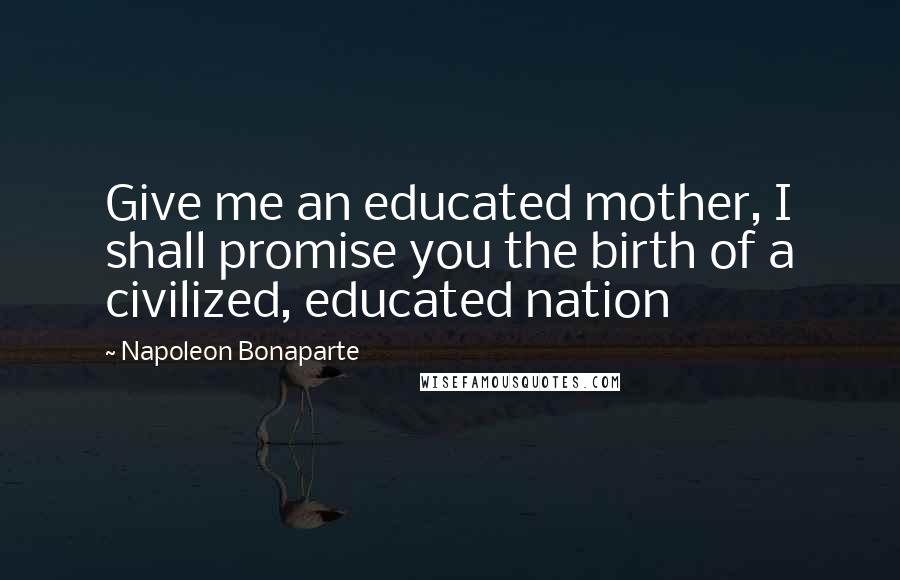 Napoleon Bonaparte Quotes: Give me an educated mother, I shall promise you the birth of a civilized, educated nation