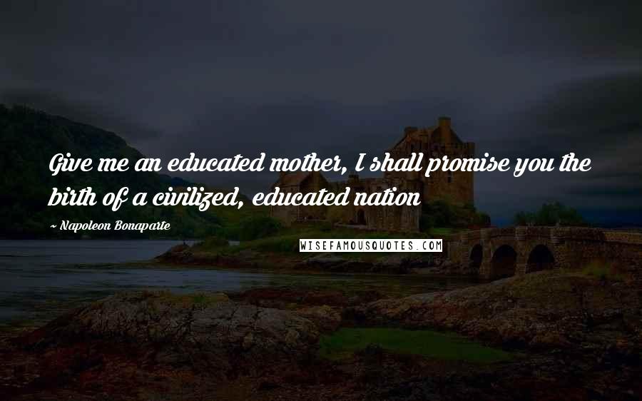 Napoleon Bonaparte Quotes: Give me an educated mother, I shall promise you the birth of a civilized, educated nation