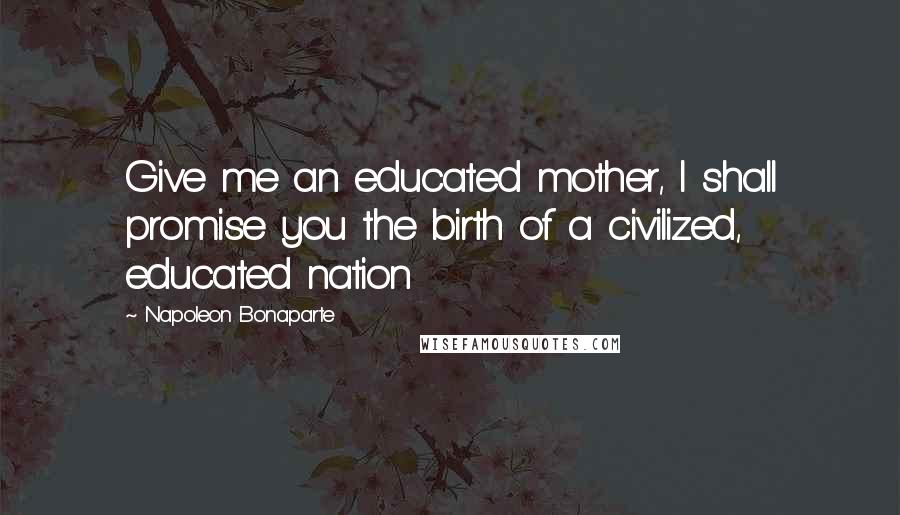 Napoleon Bonaparte Quotes: Give me an educated mother, I shall promise you the birth of a civilized, educated nation