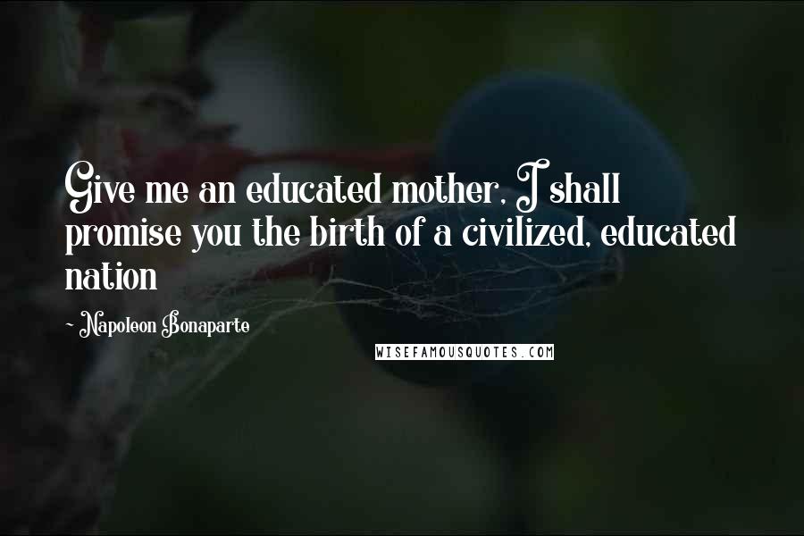 Napoleon Bonaparte Quotes: Give me an educated mother, I shall promise you the birth of a civilized, educated nation